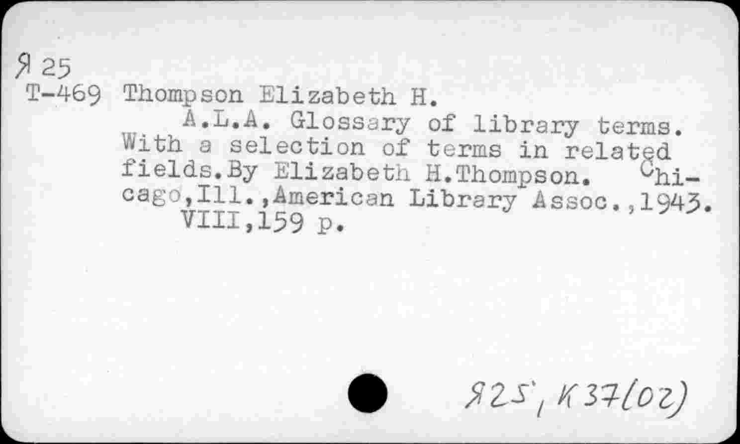 ﻿25
T-469 Thompson Elizabeth H.
A.L.A. Glossary of library terms, with a selection of terms in related iields.By Elizabeth H.Thompson.	Chi-
cago,Ill. ,American Library Assoc.,1945
VIII,159 P.